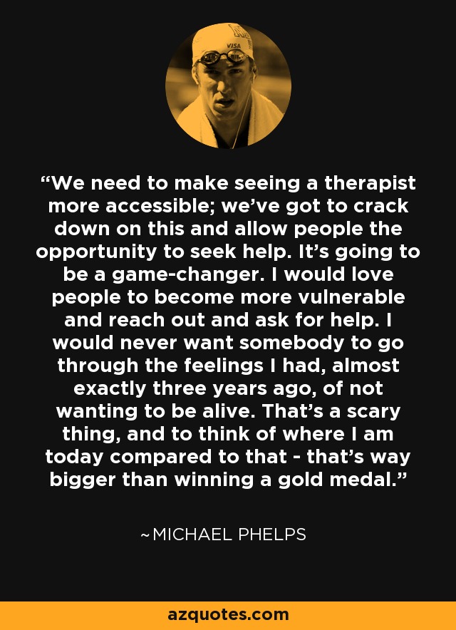 We need to make seeing a therapist more accessible; we've got to crack down on this and allow people the opportunity to seek help. It's going to be a game-changer. I would love people to become more vulnerable and reach out and ask for help. I would never want somebody to go through the feelings I had, almost exactly three years ago, of not wanting to be alive. That's a scary thing, and to think of where I am today compared to that - that's way bigger than winning a gold medal. - Michael Phelps