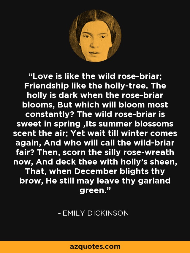 Love is like the wild rose-briar; Friendship like the holly-tree. The holly is dark when the rose-briar blooms, But which will bloom most constantly? The wild rose-briar is sweet in spring ,Its summer blossoms scent the air; Yet wait till winter comes again, And who will call the wild-briar fair? Then, scorn the silly rose-wreath now, And deck thee with holly's sheen, That, when December blights thy brow, He still may leave thy garland green. - Emily Dickinson