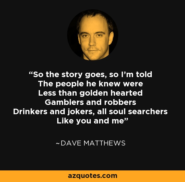 So the story goes, so I'm told The people he knew were Less than golden hearted Gamblers and robbers Drinkers and jokers, all soul searchers Like you and me - Dave Matthews