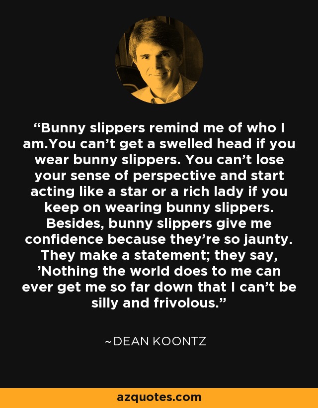 Bunny slippers remind me of who I am.You can't get a swelled head if you wear bunny slippers. You can't lose your sense of perspective and start acting like a star or a rich lady if you keep on wearing bunny slippers. Besides, bunny slippers give me confidence because they're so jaunty. They make a statement; they say, 'Nothing the world does to me can ever get me so far down that I can't be silly and frivolous. - Dean Koontz