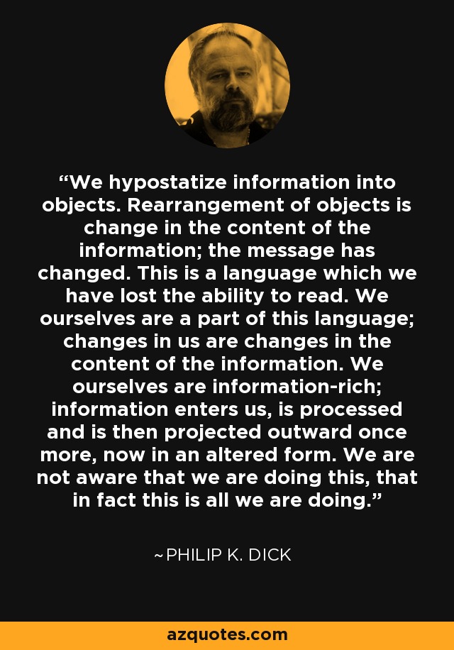 We hypostatize information into objects. Rearrangement of objects is change in the content of the information; the message has changed. This is a language which we have lost the ability to read. We ourselves are a part of this language; changes in us are changes in the content of the information. We ourselves are information-rich; information enters us, is processed and is then projected outward once more, now in an altered form. We are not aware that we are doing this, that in fact this is all we are doing. - Philip K. Dick