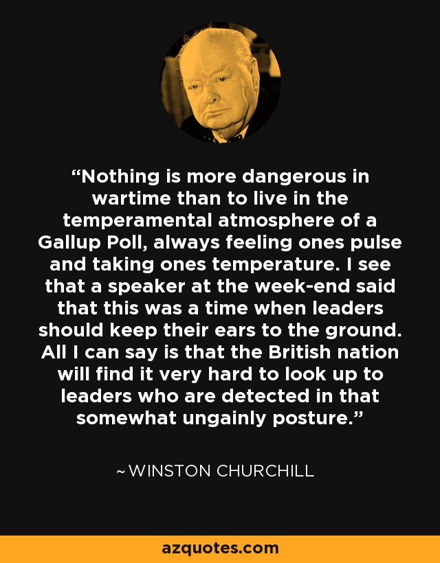 Nothing is more dangerous in wartime than to live in the temperamental atmosphere of a Gallup Poll, always feeling ones pulse and taking ones temperature. I see that a speaker at the week-end said that this was a time when leaders should keep their ears to the ground. All I can say is that the British nation will find it very hard to look up to leaders who are detected in that somewhat ungainly posture. - Winston Churchill