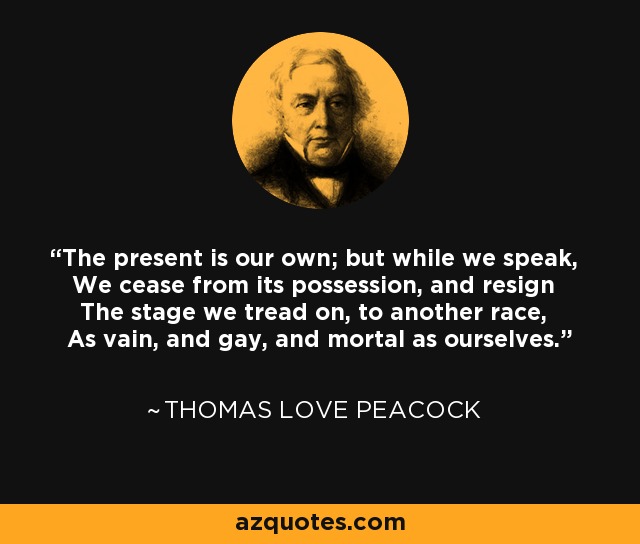 The present is our own; but while we speak, We cease from its possession, and resign The stage we tread on, to another race, As vain, and gay, and mortal as ourselves. - Thomas Love Peacock