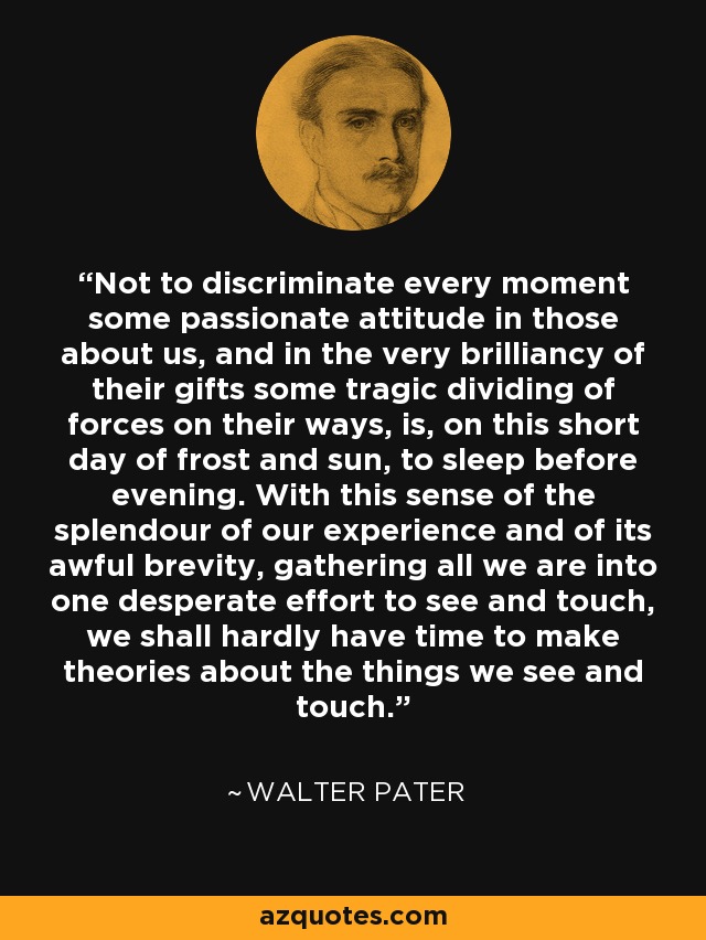 Not to discriminate every moment some passionate attitude in those about us, and in the very brilliancy of their gifts some tragic dividing of forces on their ways, is, on this short day of frost and sun, to sleep before evening. With this sense of the splendour of our experience and of its awful brevity, gathering all we are into one desperate effort to see and touch, we shall hardly have time to make theories about the things we see and touch. - Walter Pater