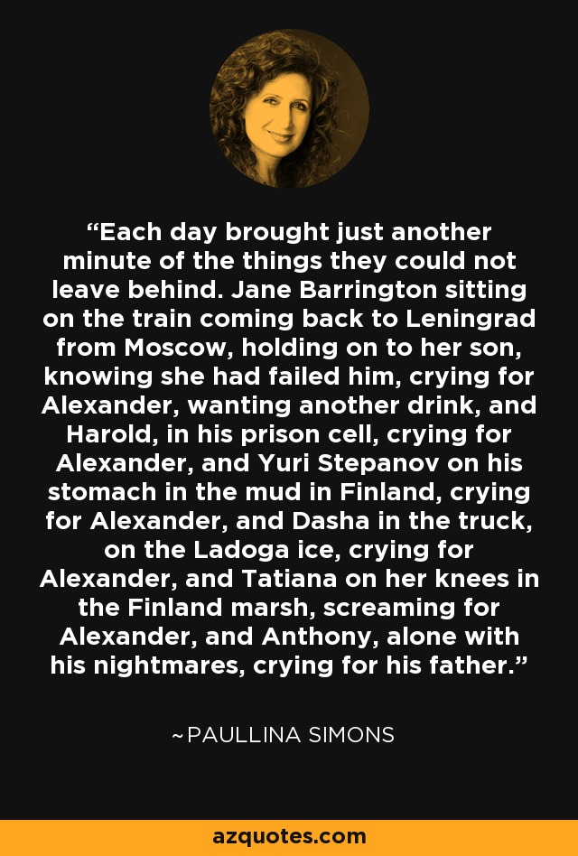 Each day brought just another minute of the things they could not leave behind. Jane Barrington sitting on the train coming back to Leningrad from Moscow, holding on to her son, knowing she had failed him, crying for Alexander, wanting another drink, and Harold, in his prison cell, crying for Alexander, and Yuri Stepanov on his stomach in the mud in Finland, crying for Alexander, and Dasha in the truck, on the Ladoga ice, crying for Alexander, and Tatiana on her knees in the Finland marsh, screaming for Alexander, and Anthony, alone with his nightmares, crying for his father. - Paullina Simons