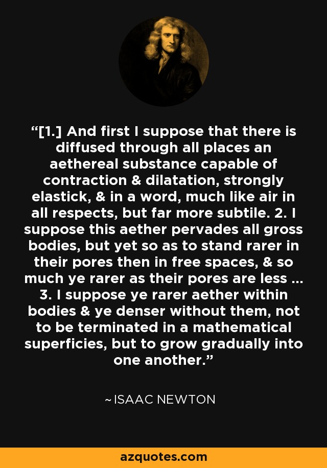 [1.] And first I suppose that there is diffused through all places an aethereal substance capable of contraction & dilatation, strongly elastick, & in a word, much like air in all respects, but far more subtile. 2. I suppose this aether pervades all gross bodies, but yet so as to stand rarer in their pores then in free spaces, & so much ye rarer as their pores are less ... 3. I suppose ye rarer aether within bodies & ye denser without them, not to be terminated in a mathematical superficies, but to grow gradually into one another. - Isaac Newton