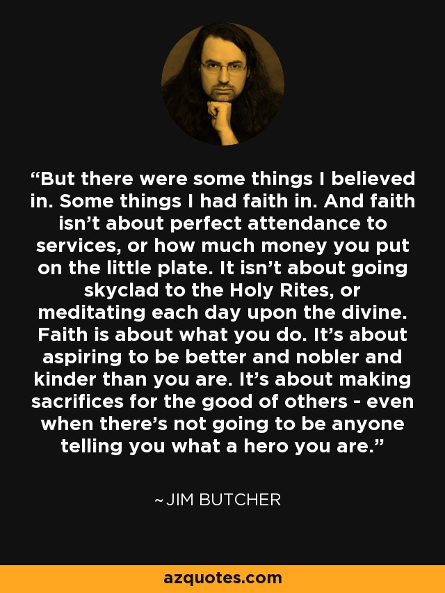 But there were some things I believed in. Some things I had faith in. And faith isn't about perfect attendance to services, or how much money you put on the little plate. It isn't about going skyclad to the Holy Rites, or meditating each day upon the divine. Faith is about what you do. It's about aspiring to be better and nobler and kinder than you are. It's about making sacrifices for the good of others - even when there's not going to be anyone telling you what a hero you are. - Jim Butcher