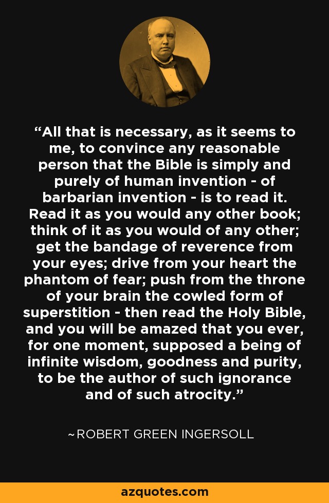 All that is necessary, as it seems to me, to convince any reasonable person that the Bible is simply and purely of human invention - of barbarian invention - is to read it. Read it as you would any other book; think of it as you would of any other; get the bandage of reverence from your eyes; drive from your heart the phantom of fear; push from the throne of your brain the cowled form of superstition - then read the Holy Bible, and you will be amazed that you ever, for one moment, supposed a being of infinite wisdom, goodness and purity, to be the author of such ignorance and of such atrocity. - Robert Green Ingersoll