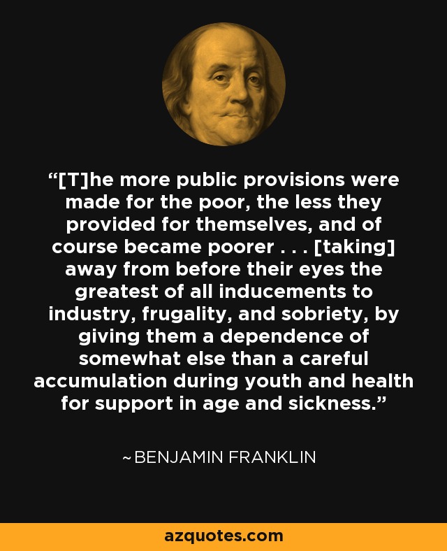 [T]he more public provisions were made for the poor, the less they provided for themselves, and of course became poorer . . . [taking] away from before their eyes the greatest of all inducements to industry, frugality, and sobriety, by giving them a dependence of somewhat else than a careful accumulation during youth and health for support in age and sickness. - Benjamin Franklin