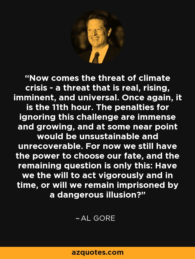 Now comes the threat of climate crisis - a threat that is real, rising, imminent, and universal. Once again, it is the 11th hour. The penalties for ignoring this challenge are immense and growing, and at some near point would be unsustainable and unrecoverable. For now we still have the power to choose our fate, and the remaining question is only this: Have we the will to act vigorously and in time, or will we remain imprisoned by a dangerous illusion? - Al Gore