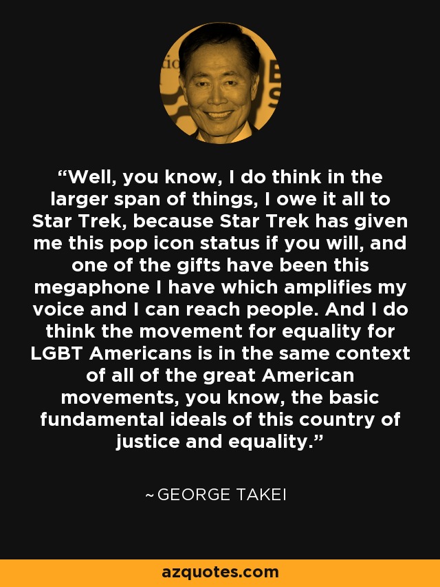 Well, you know, I do think in the larger span of things, I owe it all to Star Trek, because Star Trek has given me this pop icon status if you will, and one of the gifts have been this megaphone I have which amplifies my voice and I can reach people. And I do think the movement for equality for LGBT Americans is in the same context of all of the great American movements, you know, the basic fundamental ideals of this country of justice and equality. - George Takei