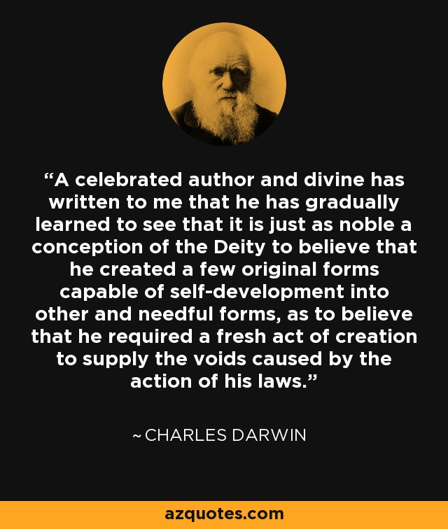 A celebrated author and divine has written to me that he has gradually learned to see that it is just as noble a conception of the Deity to believe that he created a few original forms capable of self-development into other and needful forms, as to believe that he required a fresh act of creation to supply the voids caused by the action of his laws. - Charles Darwin