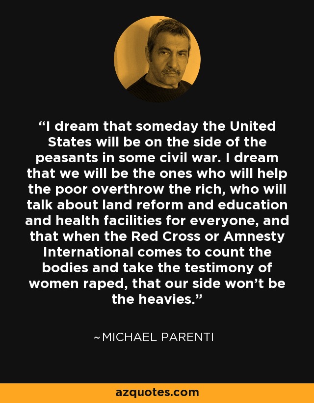 I dream that someday the United States will be on the side of the peasants in some civil war. I dream that we will be the ones who will help the poor overthrow the rich, who will talk about land reform and education and health facilities for everyone, and that when the Red Cross or Amnesty International comes to count the bodies and take the testimony of women raped, that our side won't be the heavies. - Michael Parenti