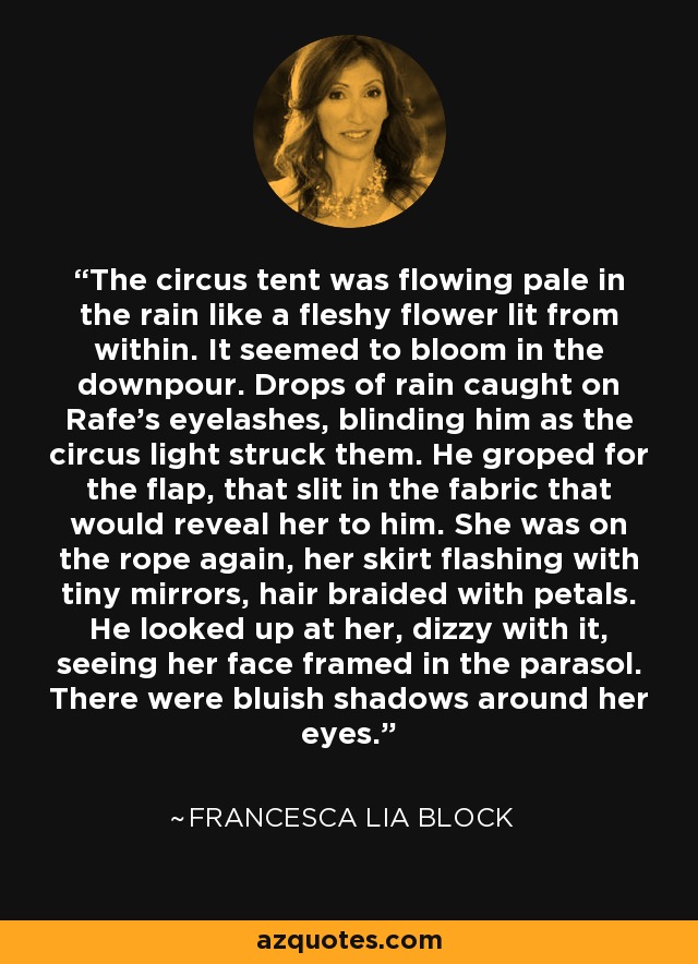 The circus tent was flowing pale in the rain like a fleshy flower lit from within. It seemed to bloom in the downpour. Drops of rain caught on Rafe's eyelashes, blinding him as the circus light struck them. He groped for the flap, that slit in the fabric that would reveal her to him. She was on the rope again, her skirt flashing with tiny mirrors, hair braided with petals. He looked up at her, dizzy with it, seeing her face framed in the parasol. There were bluish shadows around her eyes. - Francesca Lia Block