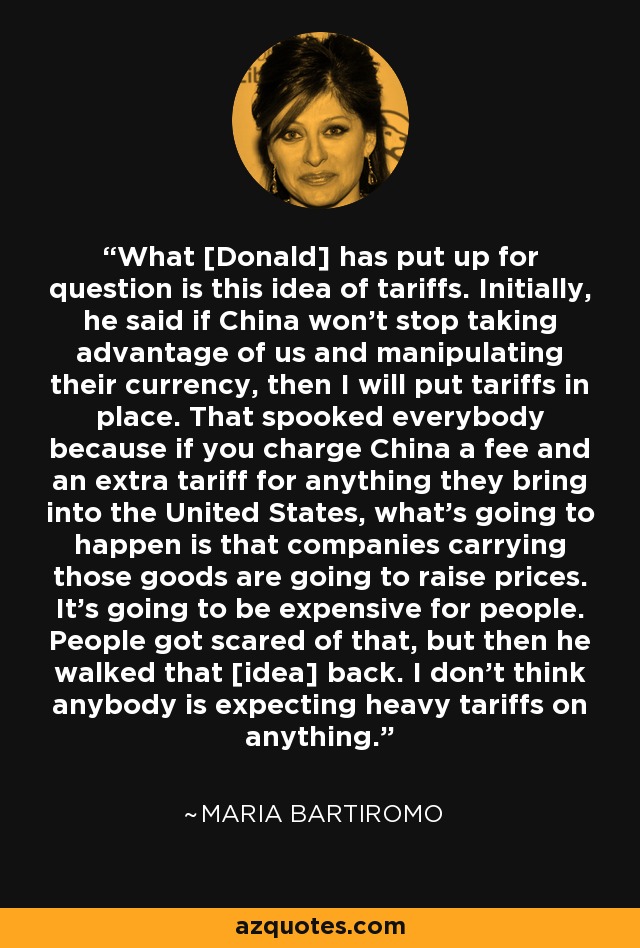 What [Donald] has put up for question is this idea of tariffs. Initially, he said if China won't stop taking advantage of us and manipulating their currency, then I will put tariffs in place. That spooked everybody because if you charge China a fee and an extra tariff for anything they bring into the United States, what's going to happen is that companies carrying those goods are going to raise prices. It's going to be expensive for people. People got scared of that, but then he walked that [idea] back. I don't think anybody is expecting heavy tariffs on anything. - Maria Bartiromo