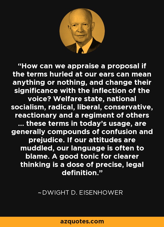 How can we appraise a proposal if the terms hurled at our ears can mean anything or nothing, and change their significance with the inflection of the voice? Welfare state, national socialism, radical, liberal, conservative, reactionary and a regiment of others ... these terms in today's usage, are generally compounds of confusion and prejudice. If our attitudes are muddled, our language is often to blame. A good tonic for clearer thinking is a dose of precise, legal definition. - Dwight D. Eisenhower