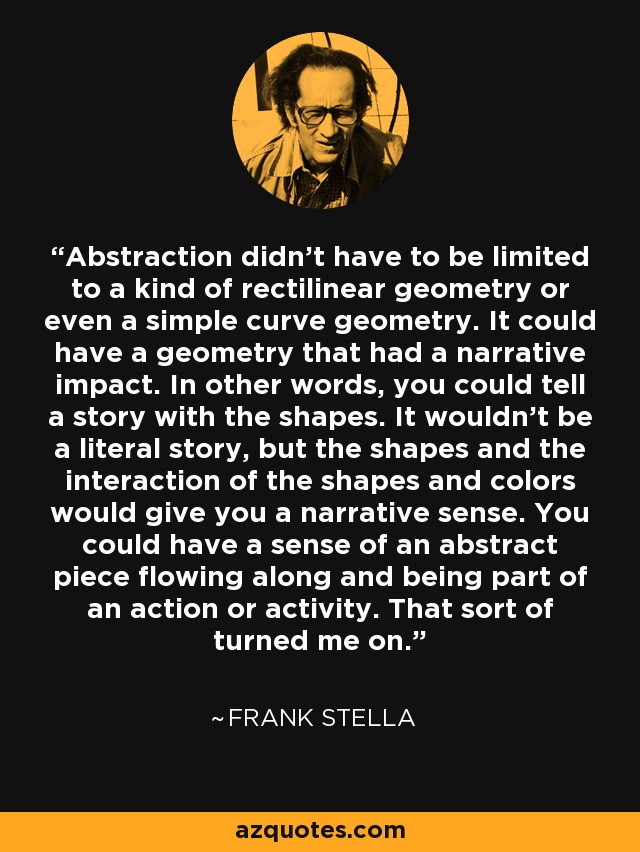 Abstraction didn't have to be limited to a kind of rectilinear geometry or even a simple curve geometry. It could have a geometry that had a narrative impact. In other words, you could tell a story with the shapes. It wouldn't be a literal story, but the shapes and the interaction of the shapes and colors would give you a narrative sense. You could have a sense of an abstract piece flowing along and being part of an action or activity. That sort of turned me on. - Frank Stella