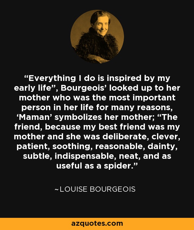 Everything I do is inspired by my early life”, Bourgeois’ looked up to her mother who was the most important person in her life for many reasons, ‘Maman’ symbolizes her mother; “The friend, because my best friend was my mother and she was deliberate, clever, patient, soothing, reasonable, dainty, subtle, indispensable, neat, and as useful as a spider. - Louise Bourgeois