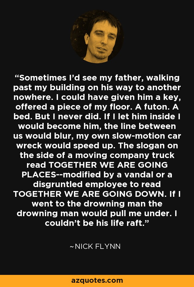 Sometimes I'd see my father, walking past my building on his way to another nowhere. I could have given him a key, offered a piece of my floor. A futon. A bed. But I never did. If I let him inside I would become him, the line between us would blur, my own slow-motion car wreck would speed up. The slogan on the side of a moving company truck read TOGETHER WE ARE GOING PLACES--modified by a vandal or a disgruntled employee to read TOGETHER WE ARE GOING DOWN. If I went to the drowning man the drowning man would pull me under. I couldn't be his life raft. - Nick Flynn