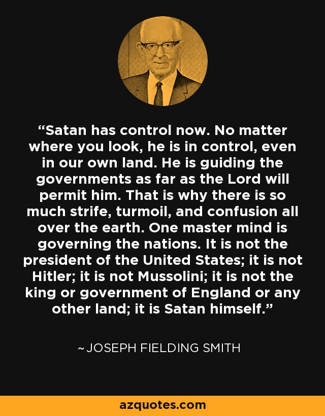 Satan has control now. No matter where you look, he is in control, even in our own land. He is guiding the governments as far as the Lord will permit him. That is why there is so much strife, turmoil, and confusion all over the earth. One master mind is governing the nations. It is not the president of the United States; it is not Hitler; it is not Mussolini; it is not the king or government of England or any other land; it is Satan himself. - Joseph Fielding Smith