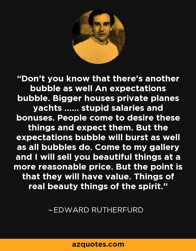 Don't you know that there's another bubble as well An expectations bubble. Bigger houses private planes yachts ...... stupid salaries and bonuses. People come to desire these things and expect them. But the expectations bubble will burst as well as all bubbles do. Come to my gallery and I will sell you beautiful things at a more reasonable price. But the point is that they will have value. Things of real beauty things of the spirit. - Edward Rutherfurd