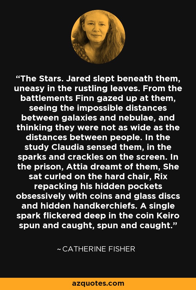 The Stars. Jared slept beneath them, uneasy in the rustling leaves. From the battlements Finn gazed up at them, seeing the impossible distances between galaxies and nebulae, and thinking they were not as wide as the distances between people. In the study Claudia sensed them, in the sparks and crackles on the screen. In the prison, Attia dreamt of them, She sat curled on the hard chair, Rix repacking his hidden pockets obsessively with coins and glass discs and hidden handkerchiefs. A single spark flickered deep in the coin Keiro spun and caught, spun and caught. - Catherine Fisher