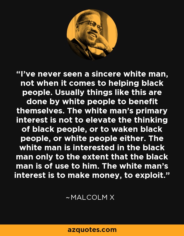 I've never seen a sincere white man, not when it comes to helping black people. Usually things like this are done by white people to benefit themselves. The white man's primary interest is not to elevate the thinking of black people, or to waken black people, or white people either. The white man is interested in the black man only to the extent that the black man is of use to him. The white man's interest is to make money, to exploit. - Malcolm X