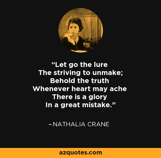 Let go the lure The striving to unmake; Behold the truth Whenever heart may ache There is a glory In a great mistake. - Nathalia Crane