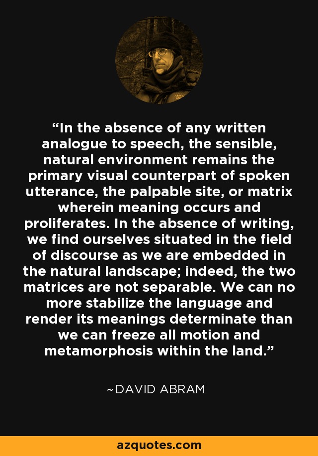In the absence of any written analogue to speech, the sensible, natural environment remains the primary visual counterpart of spoken utterance, the palpable site, or matrix wherein meaning occurs and proliferates. In the absence of writing, we find ourselves situated in the field of discourse as we are embedded in the natural landscape; indeed, the two matrices are not separable. We can no more stabilize the language and render its meanings determinate than we can freeze all motion and metamorphosis within the land. - David Abram