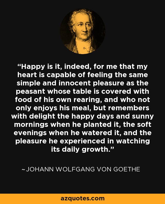 Happy is it, indeed, for me that my heart is capable of feeling the same simple and innocent pleasure as the peasant whose table is covered with food of his own rearing, and who not only enjoys his meal, but remembers with delight the happy days and sunny mornings when he planted it, the soft evenings when he watered it, and the pleasure he experienced in watching its daily growth. - Johann Wolfgang von Goethe