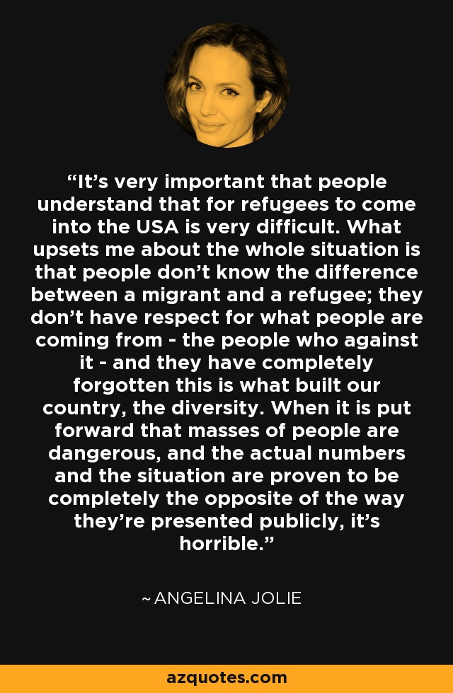 It's very important that people understand that for refugees to come into the USA is very difficult. What upsets me about the whole situation is that people don't know the difference between a migrant and a refugee; they don't have respect for what people are coming from - the people who against it - and they have completely forgotten this is what built our country, the diversity. When it is put forward that masses of people are dangerous, and the actual numbers and the situation are proven to be completely the opposite of the way they're presented publicly, it's horrible. - Angelina Jolie
