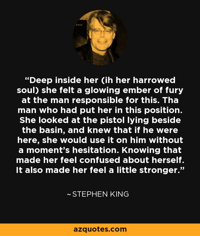 Deep inside her (ih her harrowed soul) she felt a glowing ember of fury at the man responsible for this. Tha man who had put her in this position. She looked at the pistol lying beside the basin, and knew that if he were here, she would use it on him without a moment's hesitation. Knowing that made her feel confused about herself. It also made her feel a little stronger. - Stephen King