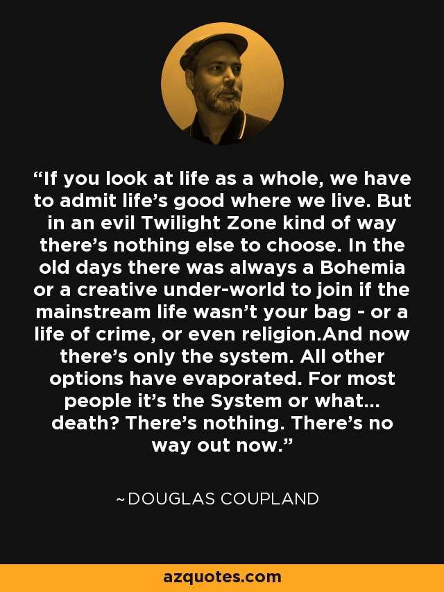 If you look at life as a whole, we have to admit life's good where we live. But in an evil Twilight Zone kind of way there's nothing else to choose. In the old days there was always a Bohemia or a creative under-world to join if the mainstream life wasn't your bag - or a life of crime, or even religion.And now there's only the system. All other options have evaporated. For most people it's the System or what... death? There's nothing. There's no way out now. - Douglas Coupland