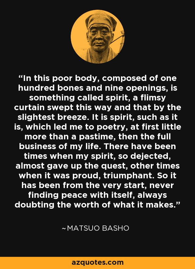 In this poor body, composed of one hundred bones and nine openings, is something called spirit, a flimsy curtain swept this way and that by the slightest breeze. It is spirit, such as it is, which led me to poetry, at first little more than a pastime, then the full business of my life. There have been times when my spirit, so dejected, almost gave up the quest, other times when it was proud, triumphant. So it has been from the very start, never finding peace with itself, always doubting the worth of what it makes. - Matsuo Basho