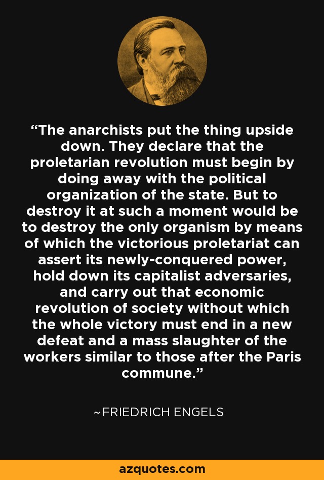 The anarchists put the thing upside down. They declare that the proletarian revolution must begin by doing away with the political organization of the state. But to destroy it at such a moment would be to destroy the only organism by means of which the victorious proletariat can assert its newly-conquered power, hold down its capitalist adversaries, and carry out that economic revolution of society without which the whole victory must end in a new defeat and a mass slaughter of the workers similar to those after the Paris commune. - Friedrich Engels