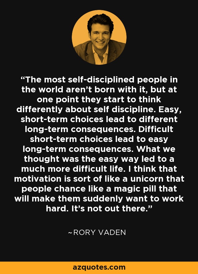 The most self-disciplined people in the world aren't born with it, but at one point they start to think differently about self discipline. Easy, short-term choices lead to different long-term consequences. Difficult short-term choices lead to easy long-term consequences. What we thought was the easy way led to a much more difficult life. I think that motivation is sort of like a unicorn that people chance like a magic pill that will make them suddenly want to work hard. It's not out there. - Rory Vaden