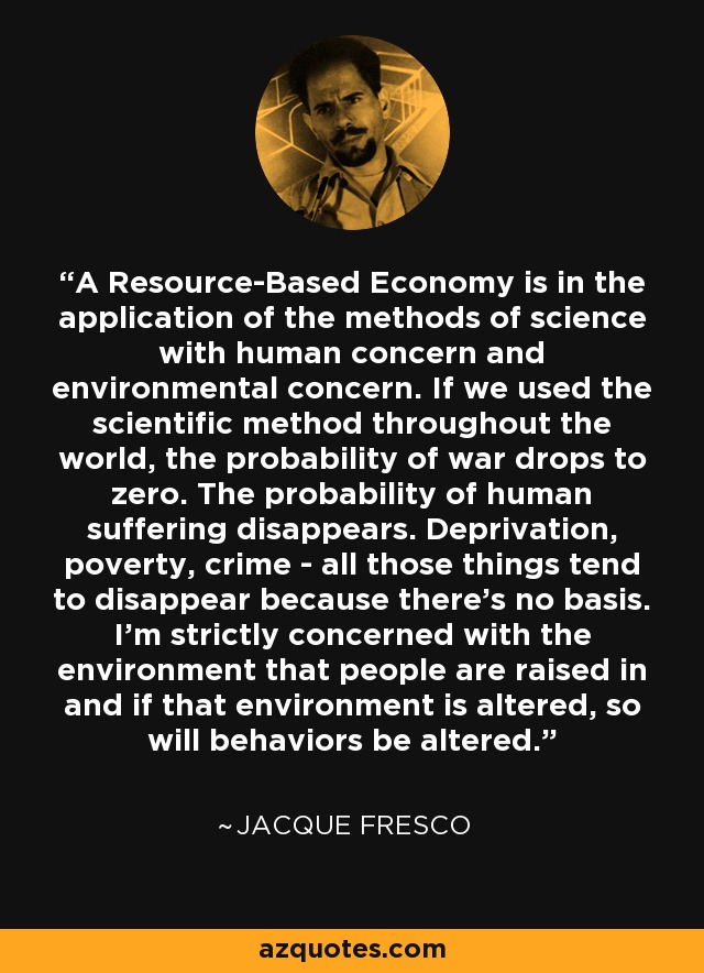 A Resource-Based Economy is in the application of the methods of science with human concern and environmental concern. If we used the scientific method throughout the world, the probability of war drops to zero. The probability of human suffering disappears. Deprivation, poverty, crime - all those things tend to disappear because there's no basis. I'm strictly concerned with the environment that people are raised in and if that environment is altered, so will behaviors be altered. - Jacque Fresco
