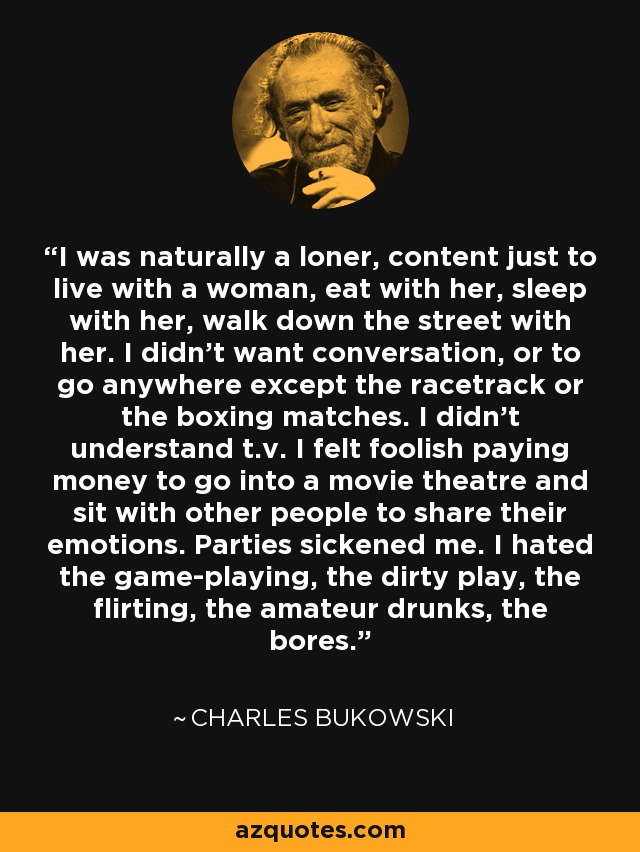 I was naturally a loner, content just to live with a woman, eat with her, sleep with her, walk down the street with her. I didn't want conversation, or to go anywhere except the racetrack or the boxing matches. I didn't understand t.v. I felt foolish paying money to go into a movie theatre and sit with other people to share their emotions. Parties sickened me. I hated the game-playing, the dirty play, the flirting, the amateur drunks, the bores. - Charles Bukowski