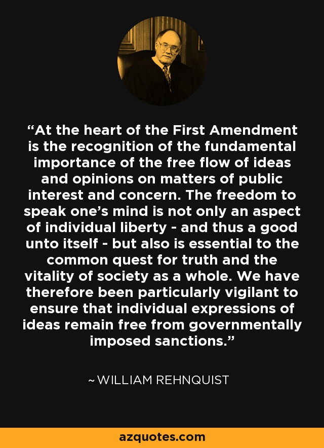 At the heart of the First Amendment is the recognition of the fundamental importance of the free flow of ideas and opinions on matters of public interest and concern. The freedom to speak one's mind is not only an aspect of individual liberty - and thus a good unto itself - but also is essential to the common quest for truth and the vitality of society as a whole. We have therefore been particularly vigilant to ensure that individual expressions of ideas remain free from governmentally imposed sanctions. - William Rehnquist