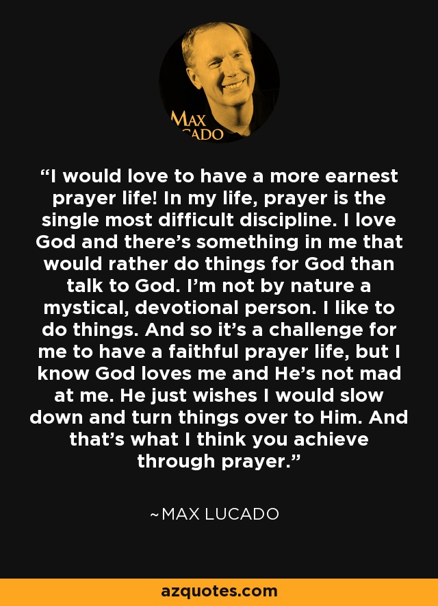 I would love to have a more earnest prayer life! In my life, prayer is the single most difficult discipline. I love God and there's something in me that would rather do things for God than talk to God. I'm not by nature a mystical, devotional person. I like to do things. And so it's a challenge for me to have a faithful prayer life, but I know God loves me and He's not mad at me. He just wishes I would slow down and turn things over to Him. And that's what I think you achieve through prayer. - Max Lucado
