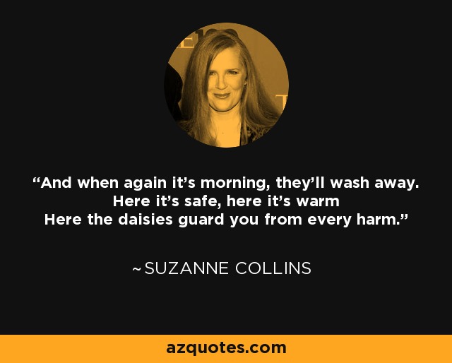 And when again it's morning, they'll wash away. Here it's safe, here it's warm Here the daisies guard you from every harm. - Suzanne Collins