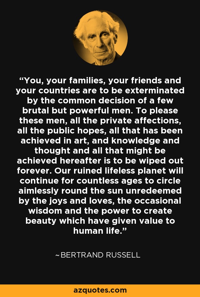 You, your families, your friends and your countries are to be exterminated by the common decision of a few brutal but powerful men. To please these men, all the private affections, all the public hopes, all that has been achieved in art, and knowledge and thought and all that might be achieved hereafter is to be wiped out forever. Our ruined lifeless planet will continue for countless ages to circle aimlessly round the sun unredeemed by the joys and loves, the occasional wisdom and the power to create beauty which have given value to human life. - Bertrand Russell