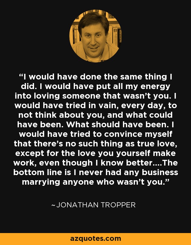 I would have done the same thing I did. I would have put all my energy into loving someone that wasn't you. I would have tried in vain, every day, to not think about you, and what could have been. What should have been. I would have tried to convince myself that there's no such thing as true love, except for the love you yourself make work, even though I know better....The bottom line is I never had any business marrying anyone who wasn't you. - Jonathan Tropper