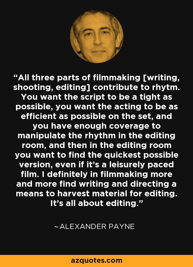 All three parts of filmmaking [writing, shooting, editing] contribute to rhytm. You want the script to be a tight as possible, you want the acting to be as efficient as possible on the set, and you have enough coverage to manipulate the rhythm in the editing room, and then in the editing room you want to find the quickest possible version, even if it's a leisurely paced film. I definitely in filmmaking more and more find writing and directing a means to harvest material for editing. It's all about editing. - Alexander Payne