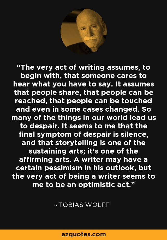 The very act of writing assumes, to begin with, that someone cares to hear what you have to say. It assumes that people share, that people can be reached, that people can be touched and even in some cases changed. So many of the things in our world lead us to despair. It seems to me that the final symptom of despair is silence, and that storytelling is one of the sustaining arts; it’s one of the affirming arts. A writer may have a certain pessimism in his outlook, but the very act of being a writer seems to me to be an optimistic act. - Tobias Wolff