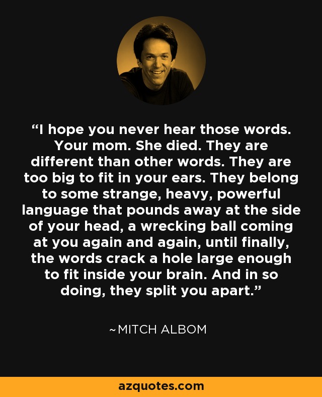 I hope you never hear those words. Your mom. She died. They are different than other words. They are too big to fit in your ears. They belong to some strange, heavy, powerful language that pounds away at the side of your head, a wrecking ball coming at you again and again, until finally, the words crack a hole large enough to fit inside your brain. And in so doing, they split you apart. - Mitch Albom