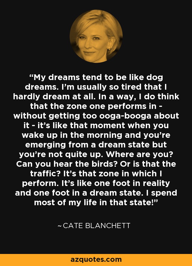 My dreams tend to be like dog dreams. I'm usually so tired that I hardly dream at all. In a way, I do think that the zone one performs in - without getting too ooga-booga about it - it's like that moment when you wake up in the morning and you're emerging from a dream state but you're not quite up. Where are you? Can you hear the birds? Or is that the traffic? It's that zone in which I perform. It’s like one foot in reality and one foot in a dream state. I spend most of my life in that state! - Cate Blanchett