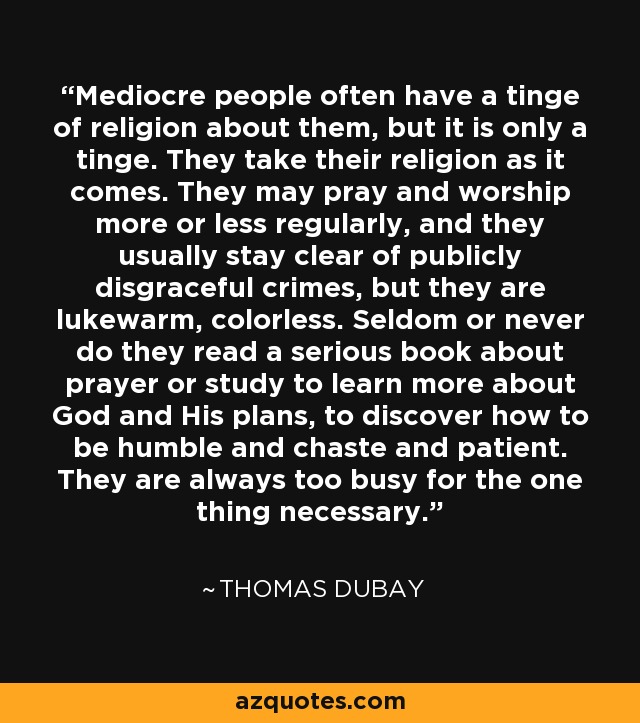 Mediocre people often have a tinge of religion about them, but it is only a tinge. They take their religion as it comes. They may pray and worship more or less regularly, and they usually stay clear of publicly disgraceful crimes, but they are lukewarm, colorless. Seldom or never do they read a serious book about prayer or study to learn more about God and His plans, to discover how to be humble and chaste and patient. They are always too busy for the one thing necessary. - Thomas Dubay