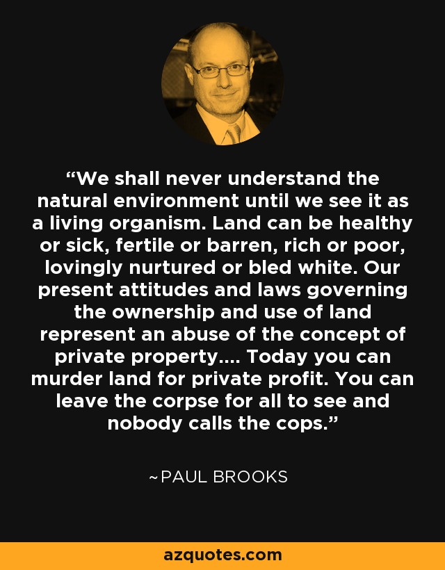 We shall never understand the natural environment until we see it as a living organism. Land can be healthy or sick, fertile or barren, rich or poor, lovingly nurtured or bled white. Our present attitudes and laws governing the ownership and use of land represent an abuse of the concept of private property.... Today you can murder land for private profit. You can leave the corpse for all to see and nobody calls the cops. - Paul Brooks