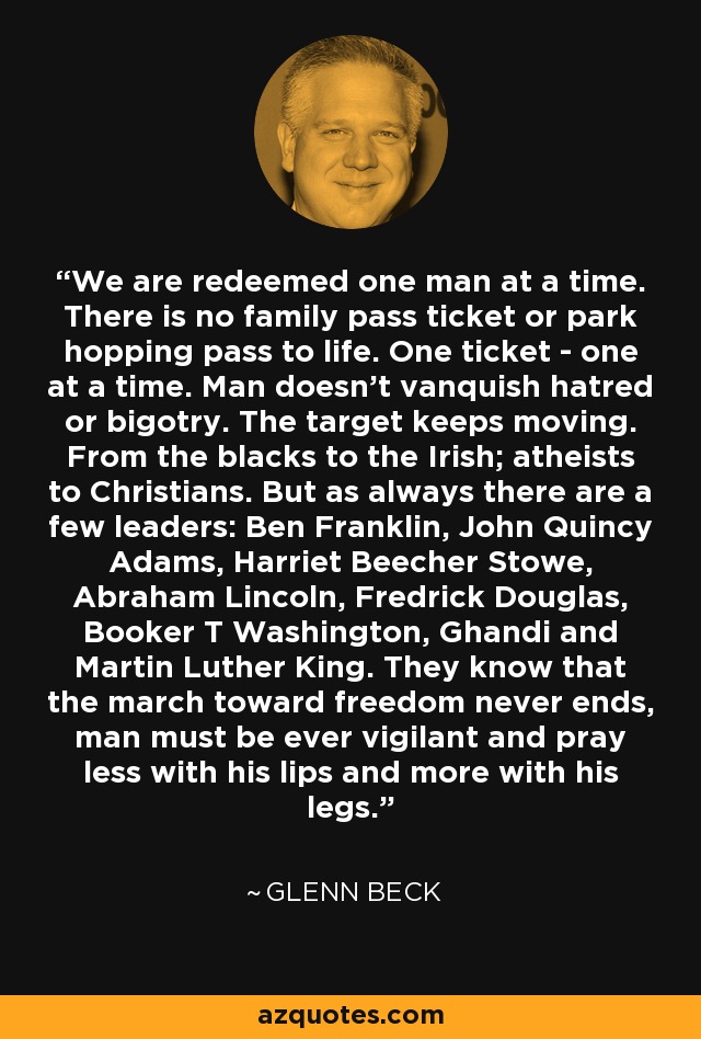 We are redeemed one man at a time. There is no family pass ticket or park hopping pass to life. One ticket - one at a time. Man doesn't vanquish hatred or bigotry. The target keeps moving. From the blacks to the Irish; atheists to Christians. But as always there are a few leaders: Ben Franklin, John Quincy Adams, Harriet Beecher Stowe, Abraham Lincoln, Fredrick Douglas, Booker T Washington, Ghandi and Martin Luther King. They know that the march toward freedom never ends, man must be ever vigilant and pray less with his lips and more with his legs. - Glenn Beck